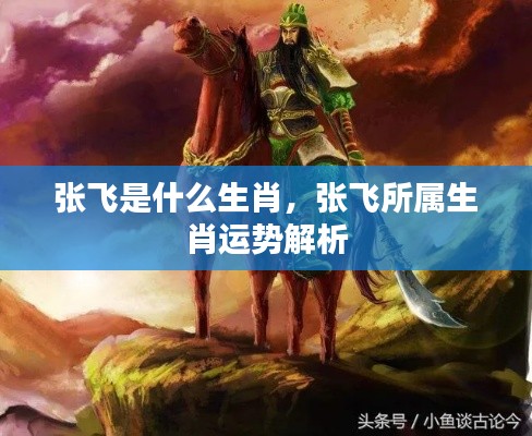 张飞所属生肖运势解析及生肖揭秘,张飞究竟属于哪个生肖?